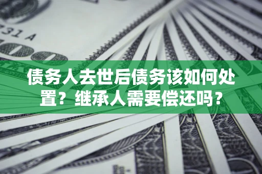 武汉债务人去世后债务该如何处置？继承人需要偿还吗？