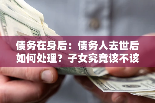 武汉债务在身后：债务人去世后如何处理？子女究竟该不该还钱？