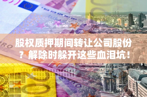 武汉股权质押期间转让公司股份？解除时躲开这些血泪坑！