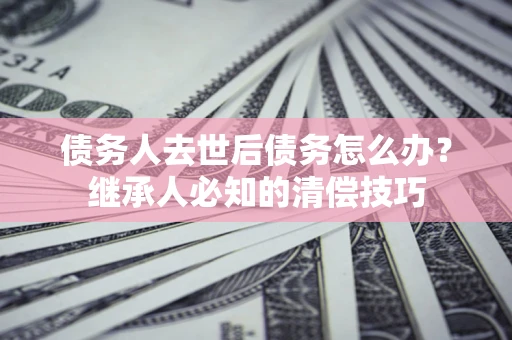 武汉债务人去世后债务怎么办？继承人必知的清偿技巧