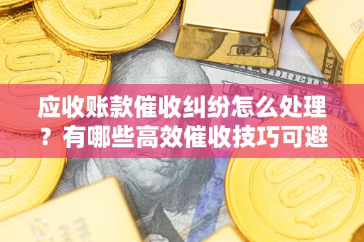 武汉应收账款催收纠纷怎么处理？有哪些高效催收技巧可避免坏账？